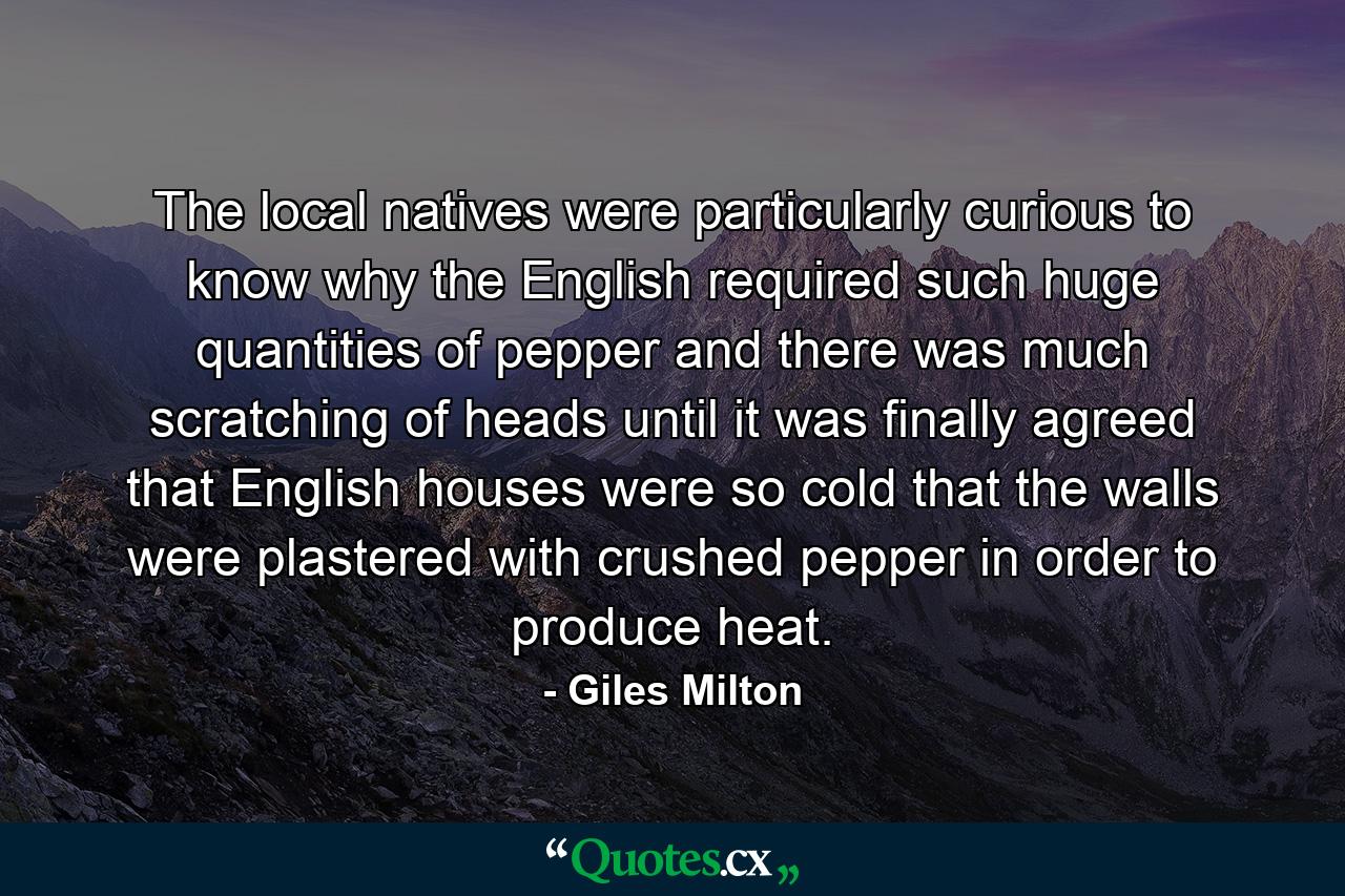 The local natives were particularly curious to know why the English required such huge quantities of pepper and there was much scratching of heads until it was finally agreed that English houses were so cold that the walls were plastered with crushed pepper in order to produce heat. - Quote by Giles Milton