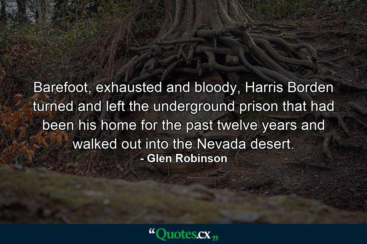 Barefoot, exhausted and bloody, Harris Borden turned and left the underground prison that had been his home for the past twelve years and walked out into the Nevada desert. - Quote by Glen Robinson