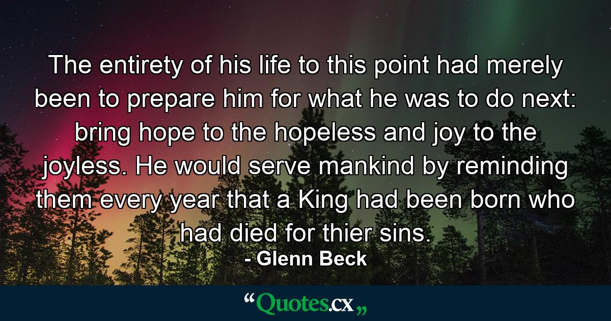 The entirety of his life to this point had merely been to prepare him for what he was to do next: bring hope to the hopeless and joy to the joyless. He would serve mankind by reminding them every year that a King had been born who had died for thier sins. - Quote by Glenn Beck