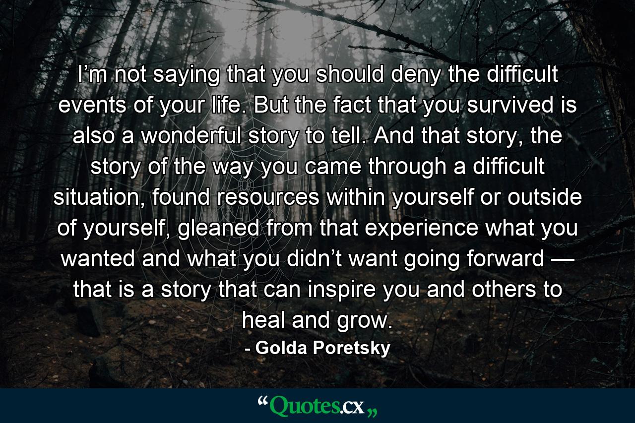 I’m not saying that you should deny the difficult events of your life. But the fact that you survived is also a wonderful story to tell. And that story, the story of the way you came through a difficult situation, found resources within yourself or outside of yourself, gleaned from that experience what you wanted and what you didn’t want going forward — that is a story that can inspire you and others to heal and grow. - Quote by Golda Poretsky