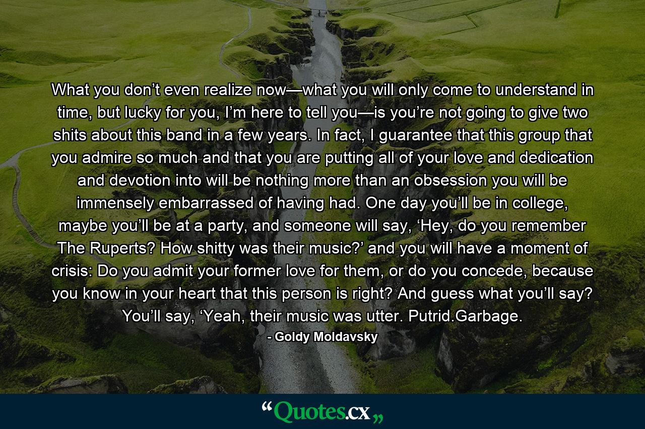 What you don’t even realize now—what you will only come to understand in time, but lucky for you, I’m here to tell you—is you’re not going to give two shits about this band in a few years. In fact, I guarantee that this group that you admire so much and that you are putting all of your love and dedication and devotion into will be nothing more than an obsession you will be immensely embarrassed of having had. One day you’ll be in college, maybe you’ll be at a party, and someone will say, ‘Hey, do you remember The Ruperts? How shitty was their music?’ and you will have a moment of crisis: Do you admit your former love for them, or do you concede, because you know in your heart that this person is right? And guess what you’ll say? You’ll say, ‘Yeah, their music was utter. Putrid.Garbage. - Quote by Goldy Moldavsky