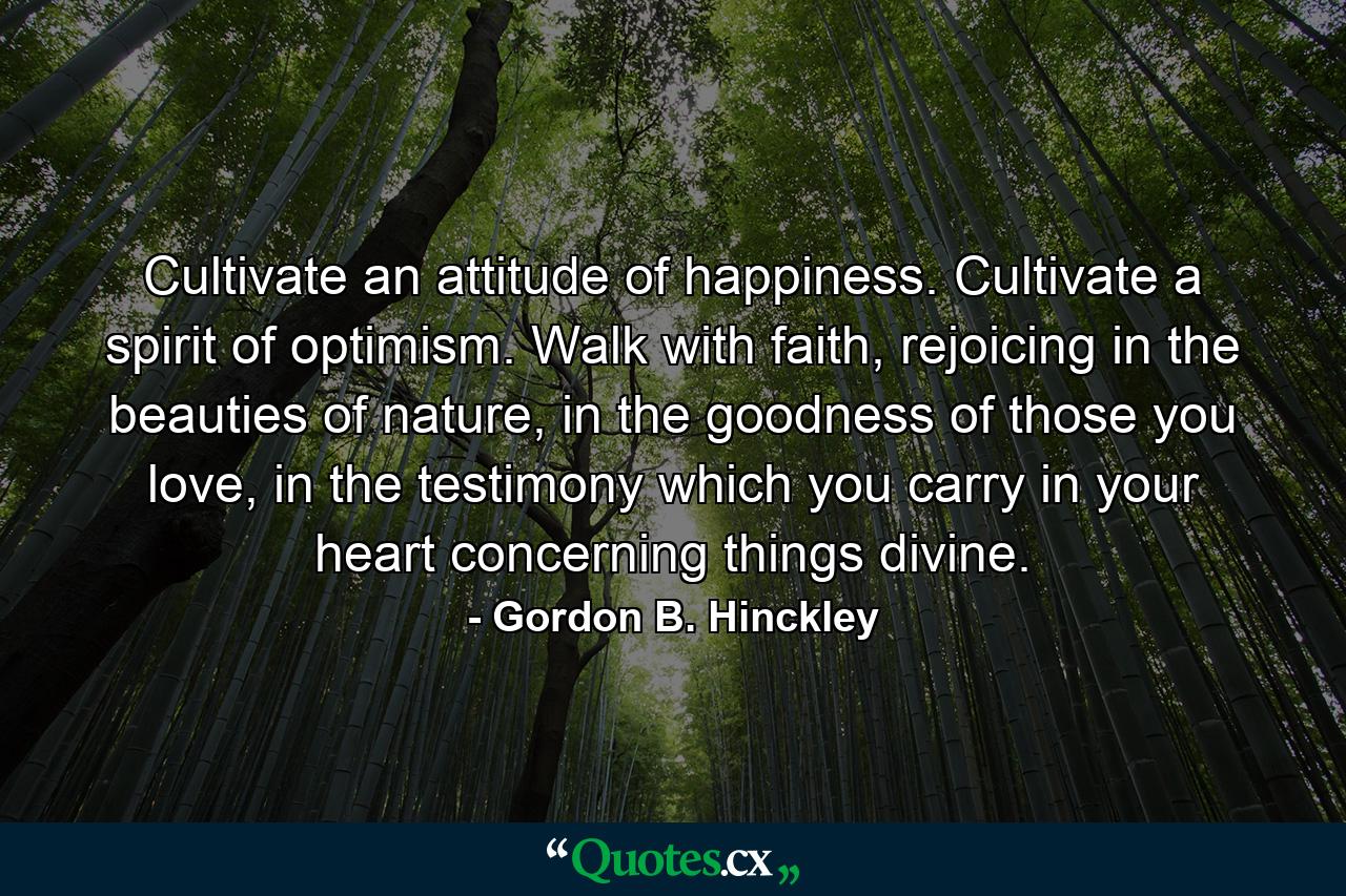 Cultivate an attitude of happiness. Cultivate a spirit of optimism. Walk with faith, rejoicing in the beauties of nature, in the goodness of those you love, in the testimony which you carry in your heart concerning things divine. - Quote by Gordon B. Hinckley