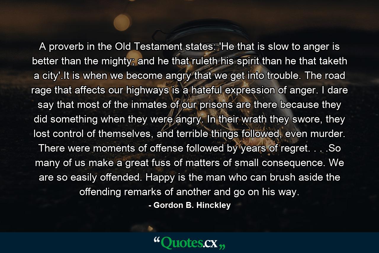 A proverb in the Old Testament states: 'He that is slow to anger is better than the mighty; and he that ruleth his spirit than he that taketh a city'.It is when we become angry that we get into trouble. The road rage that affects our highways is a hateful expression of anger. I dare say that most of the inmates of our prisons are there because they did something when they were angry. In their wrath they swore, they lost control of themselves, and terrible things followed, even murder. There were moments of offense followed by years of regret. . . .So many of us make a great fuss of matters of small consequence. We are so easily offended. Happy is the man who can brush aside the offending remarks of another and go on his way. - Quote by Gordon B. Hinckley