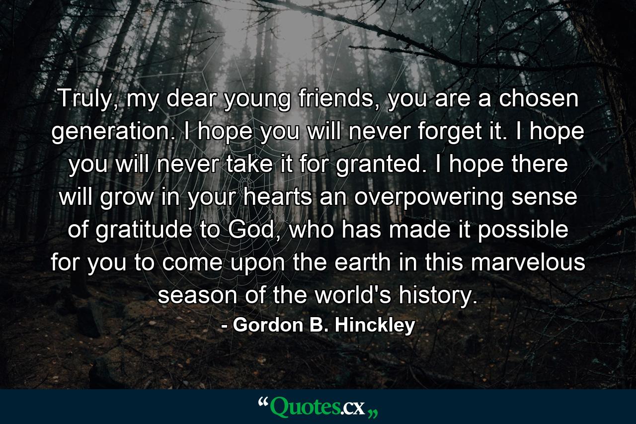 Truly, my dear young friends, you are a chosen generation. I hope you will never forget it. I hope you will never take it for granted. I hope there will grow in your hearts an overpowering sense of gratitude to God, who has made it possible for you to come upon the earth in this marvelous season of the world's history. - Quote by Gordon B. Hinckley