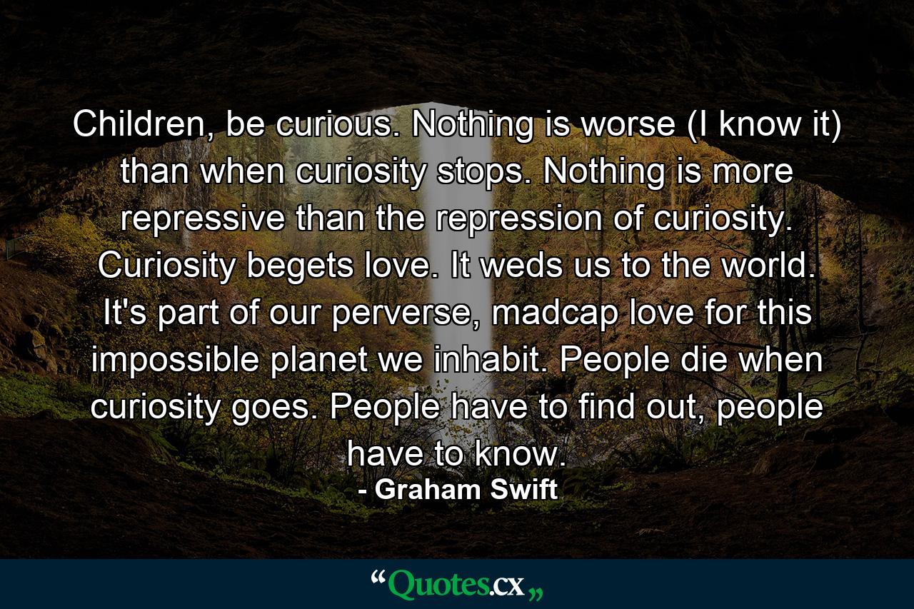 Children, be curious. Nothing is worse (I know it) than when curiosity stops. Nothing is more repressive than the repression of curiosity. Curiosity begets love. It weds us to the world. It's part of our perverse, madcap love for this impossible planet we inhabit. People die when curiosity goes. People have to find out, people have to know. - Quote by Graham Swift