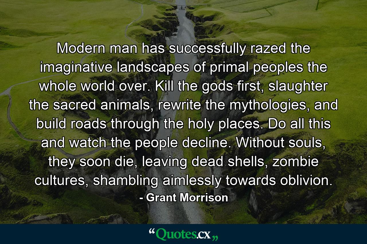 Modern man has successfully razed the imaginative landscapes of primal peoples the whole world over. Kill the gods first, slaughter the sacred animals, rewrite the mythologies, and build roads through the holy places. Do all this and watch the people decline. Without souls, they soon die, leaving dead shells, zombie cultures, shambling aimlessly towards oblivion. - Quote by Grant Morrison