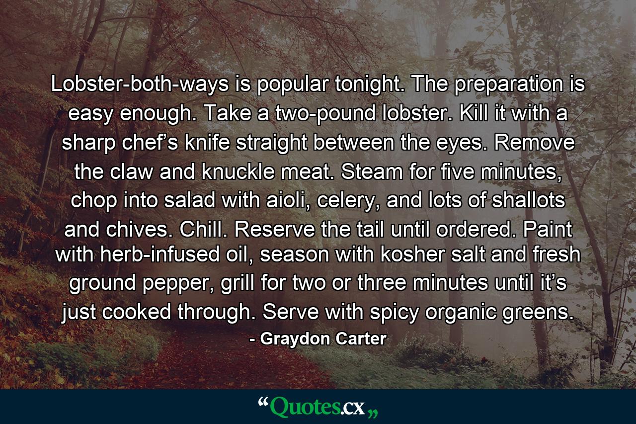 Lobster-both-ways is popular tonight. The preparation is easy enough. Take a two-pound lobster. Kill it with a sharp chef’s knife straight between the eyes. Remove the claw and knuckle meat. Steam for five minutes, chop into salad with aioli, celery, and lots of shallots and chives. Chill. Reserve the tail until ordered. Paint with herb-infused oil, season with kosher salt and fresh ground pepper, grill for two or three minutes until it’s just cooked through. Serve with spicy organic greens. - Quote by Graydon Carter