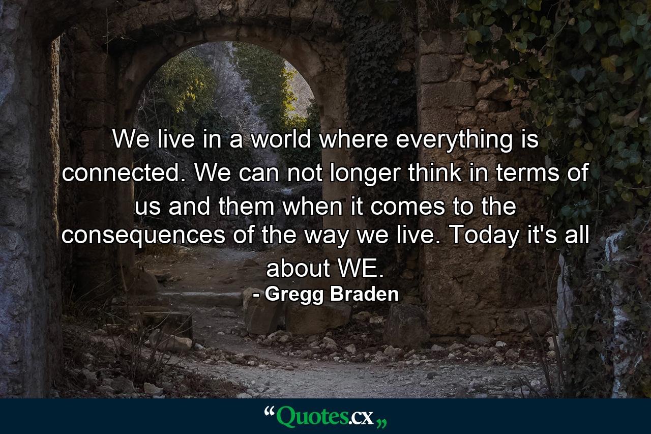 We live in a world where everything is connected. We can not longer think in terms of us and them when it comes to the consequences of the way we live. Today it's all about WE. - Quote by Gregg Braden