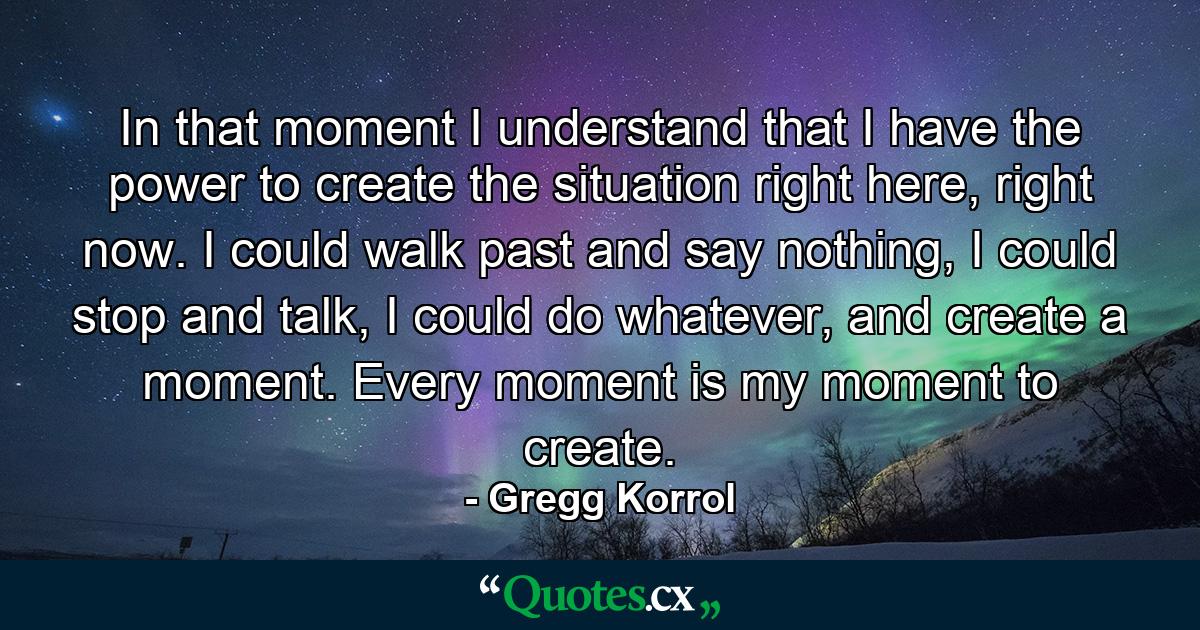 In that moment I understand that I have the power to create the situation right here, right now. I could walk past and say nothing, I could stop and talk, I could do whatever, and create a moment. Every moment is my moment to create. - Quote by Gregg Korrol