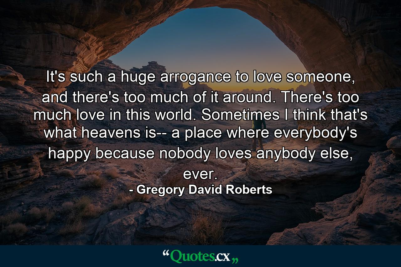 It's such a huge arrogance to love someone, and there's too much of it around. There's too much love in this world. Sometimes I think that's what heavens is-- a place where everybody's happy because nobody loves anybody else, ever. - Quote by Gregory David Roberts