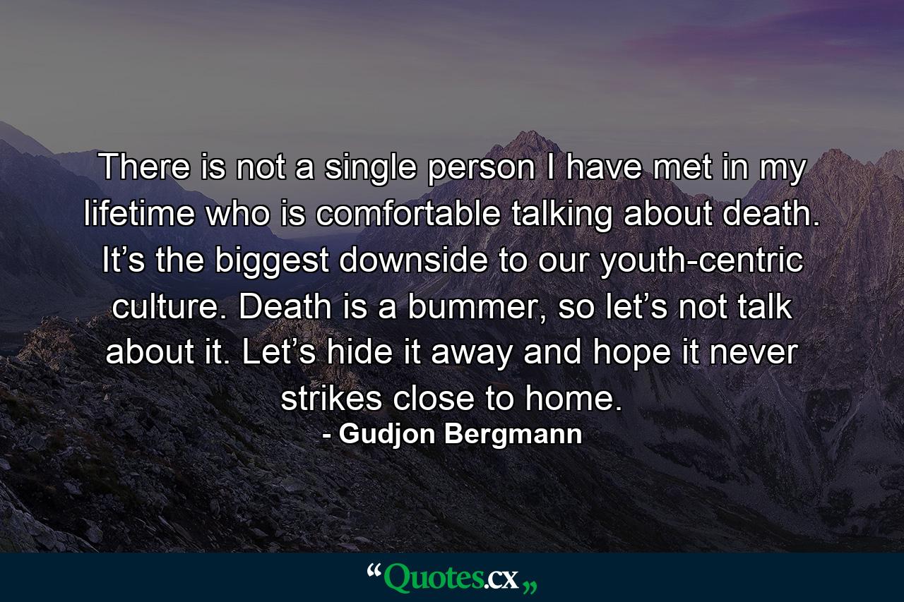 There is not a single person I have met in my lifetime who is comfortable talking about death. It’s the biggest downside to our youth-centric culture. Death is a bummer, so let’s not talk about it. Let’s hide it away and hope it never strikes close to home. - Quote by Gudjon Bergmann