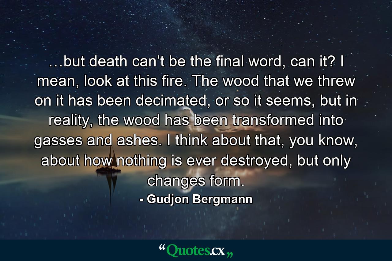 …but death can’t be the final word, can it? I mean, look at this fire. The wood that we threw on it has been decimated, or so it seems, but in reality, the wood has been transformed into gasses and ashes. I think about that, you know, about how nothing is ever destroyed, but only changes form. - Quote by Gudjon Bergmann