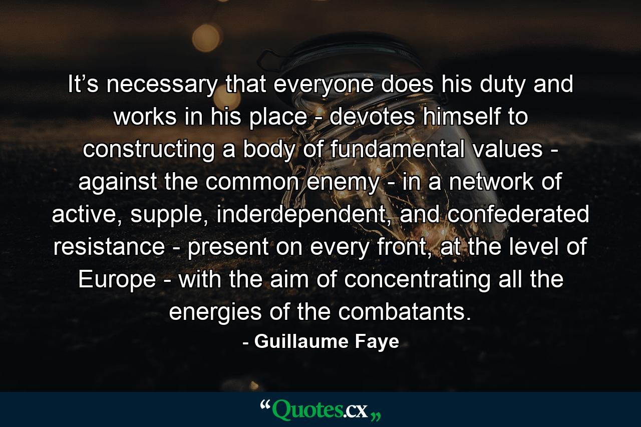 It’s necessary that everyone does his duty and works in his place - devotes himself to constructing a body of fundamental values - against the common enemy - in a network of active, supple, inderdependent, and confederated resistance - present on every front, at the level of Europe - with the aim of concentrating all the energies of the combatants. - Quote by Guillaume Faye