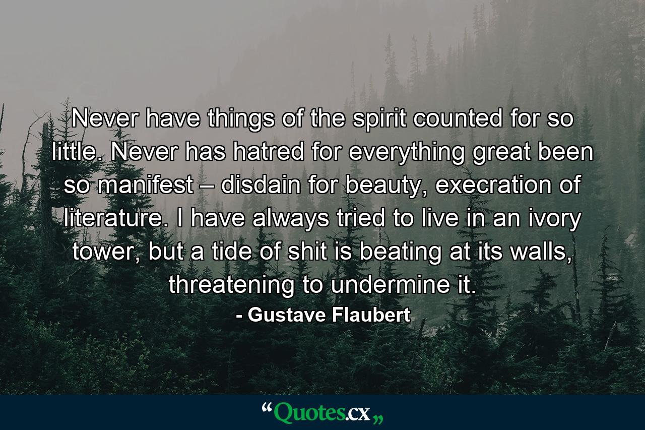 Never have things of the spirit counted for so little. Never has hatred for everything great been so manifest – disdain for beauty, execration of literature. I have always tried to live in an ivory tower, but a tide of shit is beating at its walls, threatening to undermine it. - Quote by Gustave Flaubert