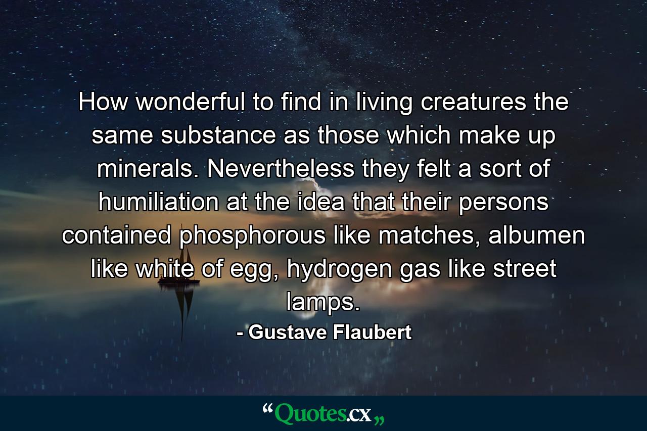 How wonderful to find in living creatures the same substance as those which make up minerals. Nevertheless they felt a sort of humiliation at the idea that their persons contained phosphorous like matches, albumen like white of egg, hydrogen gas like street lamps. - Quote by Gustave Flaubert