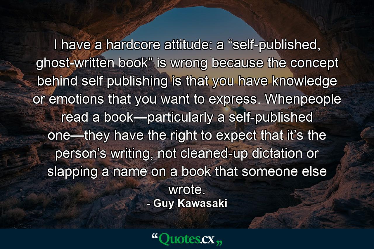 I have a hardcore attitude: a “self-published, ghost-written book” is wrong because the concept behind self publishing is that you have knowledge or emotions that you want to express. Whenpeople read a book—particularly a self-published one—they have the right to expect that it’s the person’s writing, not cleaned-up dictation or slapping a name on a book that someone else wrote. - Quote by Guy Kawasaki