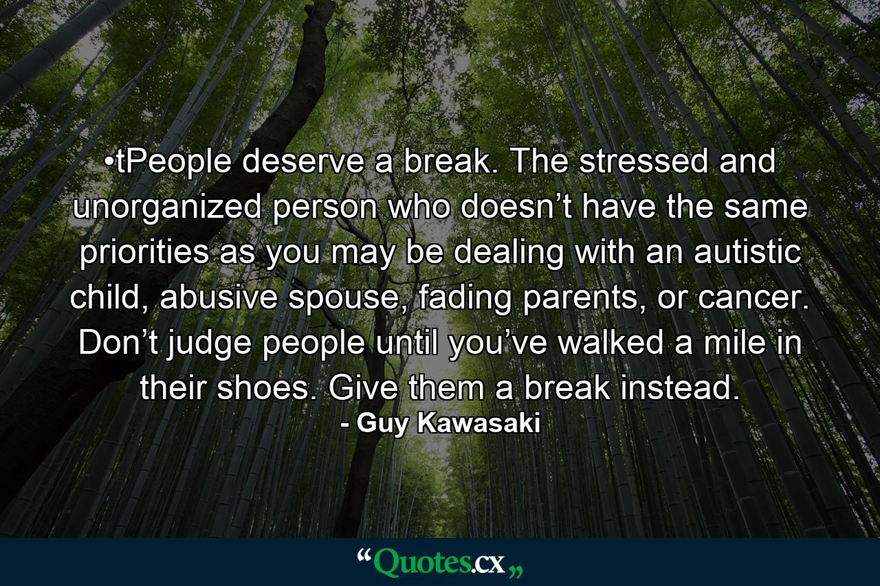 •tPeople deserve a break. The stressed and unorganized person who doesn’t have the same priorities as you may be dealing with an autistic child, abusive spouse, fading parents, or cancer. Don’t judge people until you’ve walked a mile in their shoes. Give them a break instead. - Quote by Guy Kawasaki