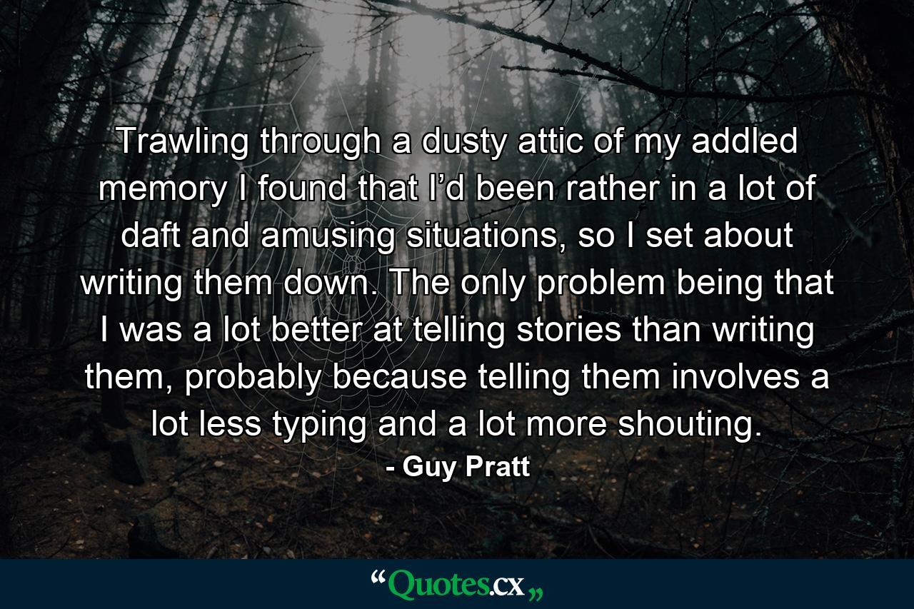 Trawling through a dusty attic of my addled memory I found that I’d been rather in a lot of daft and amusing situations, so I set about writing them down. The only problem being that I was a lot better at telling stories than writing them, probably because telling them involves a lot less typing and a lot more shouting. - Quote by Guy Pratt