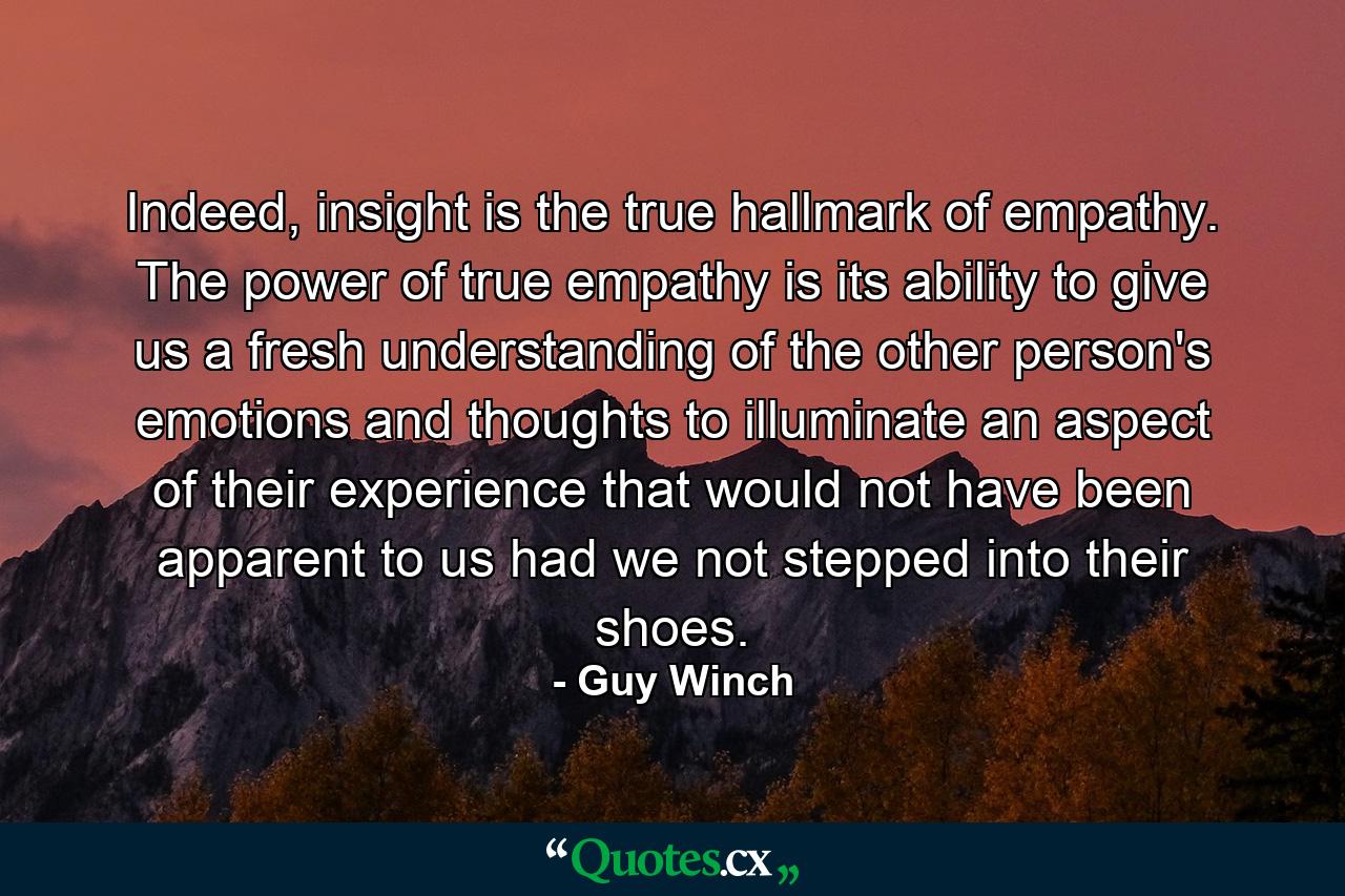 Indeed, insight is the true hallmark of empathy. The power of true empathy is its ability to give us a fresh understanding of the other person's emotions and thoughts to illuminate an aspect of their experience that would not have been apparent to us had we not stepped into their shoes. - Quote by Guy Winch