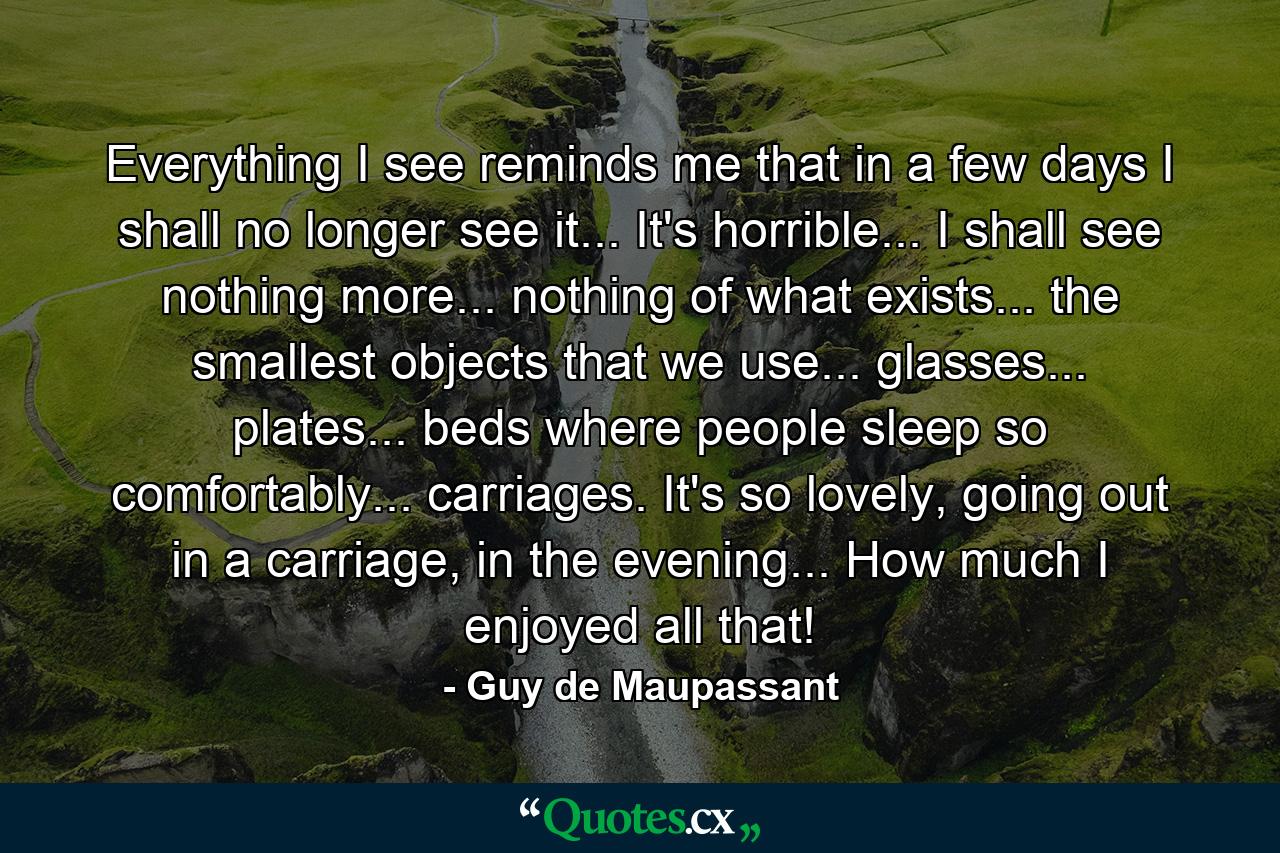 Everything I see reminds me that in a few days I shall no longer see it... It's horrible... I shall see nothing more... nothing of what exists... the smallest objects that we use... glasses... plates... beds where people sleep so comfortably... carriages. It's so lovely, going out in a carriage, in the evening... How much I enjoyed all that! - Quote by Guy de Maupassant