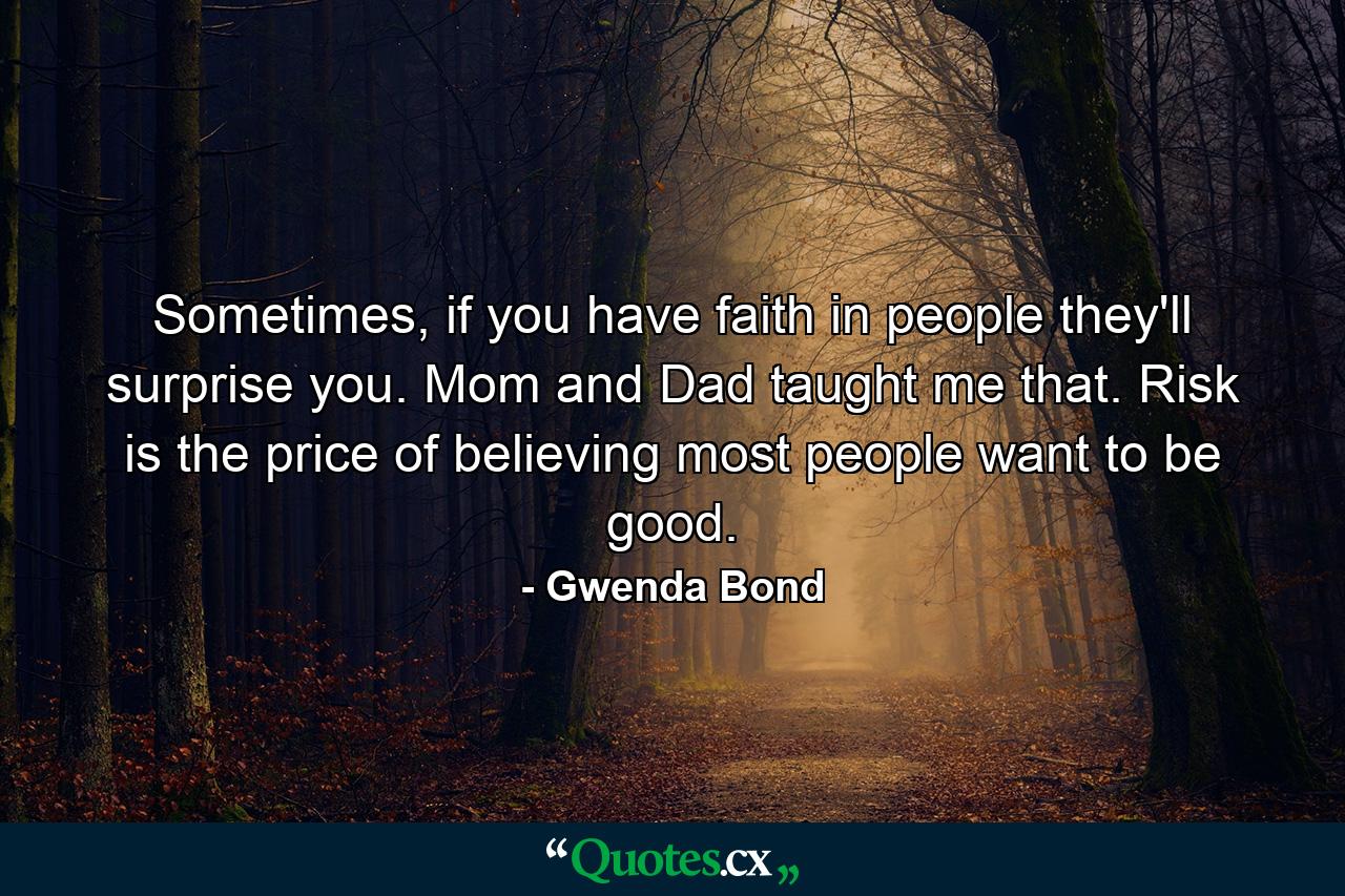 Sometimes, if you have faith in people they'll surprise you. Mom and Dad taught me that. Risk is the price of believing most people want to be good. - Quote by Gwenda Bond