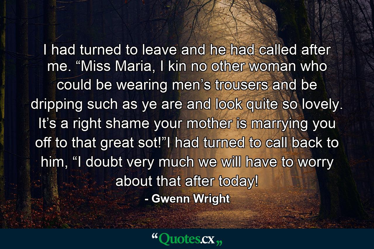 I had turned to leave and he had called after me. “Miss Maria, I kin no other woman who could be wearing men’s trousers and be dripping such as ye are and look quite so lovely. It’s a right shame your mother is marrying you off to that great sot!”I had turned to call back to him, “I doubt very much we will have to worry about that after today! - Quote by Gwenn Wright