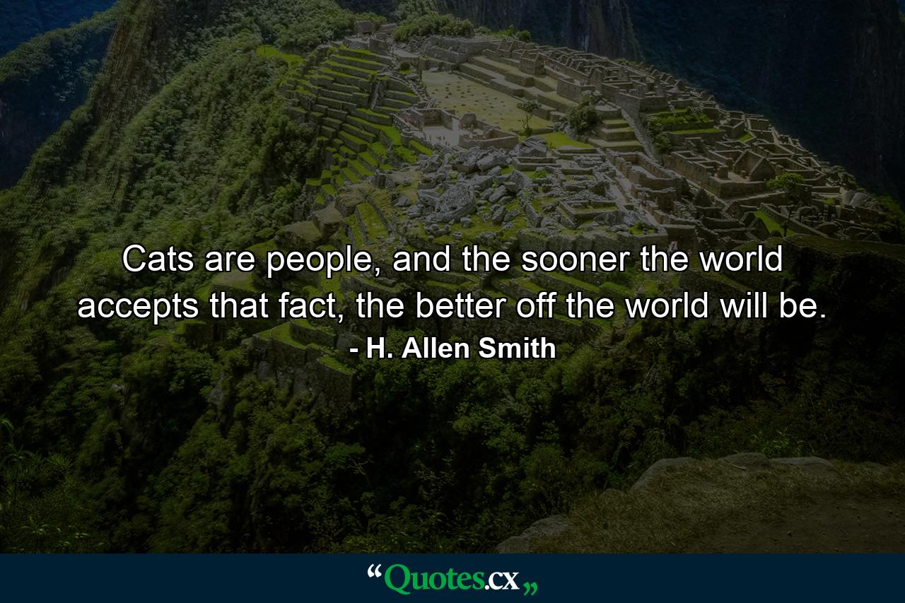 Cats are people, and the sooner the world accepts that fact, the better off the world will be. - Quote by H. Allen Smith