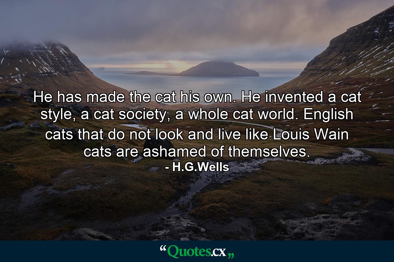 He has made the cat his own. He invented a cat style, a cat society, a whole cat world. English cats that do not look and live like Louis Wain cats are ashamed of themselves. - Quote by H.G.Wells