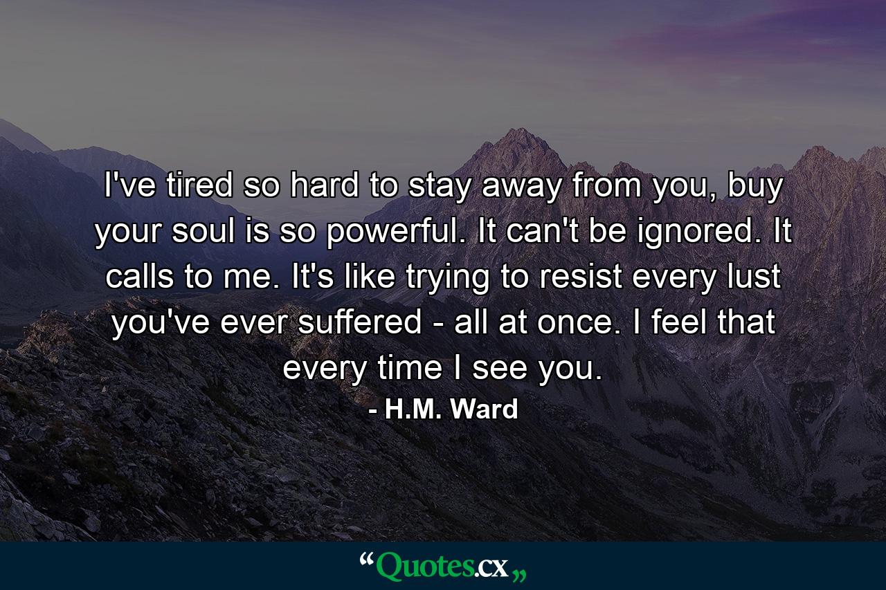 I've tired so hard to stay away from you, buy your soul is so powerful. It can't be ignored. It calls to me. It's like trying to resist every lust you've ever suffered - all at once. I feel that every time I see you. - Quote by H.M. Ward