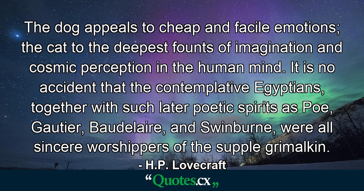 The dog appeals to cheap and facile emotions; the cat to the deepest founts of imagination and cosmic perception in the human mind. It is no accident that the contemplative Egyptians, together with such later poetic spirits as Poe, Gautier, Baudelaire, and Swinburne, were all sincere worshippers of the supple grimalkin. - Quote by H.P. Lovecraft