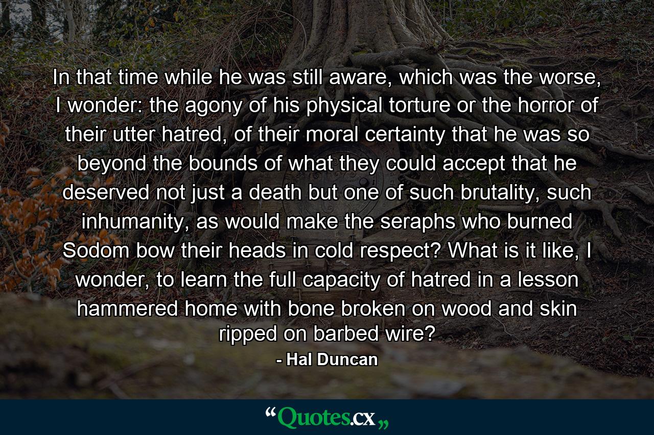 In that time while he was still aware, which was the worse, I wonder: the agony of his physical torture or the horror of their utter hatred, of their moral certainty that he was so beyond the bounds of what they could accept that he deserved not just a death but one of such brutality, such inhumanity, as would make the seraphs who burned Sodom bow their heads in cold respect? What is it like, I wonder, to learn the full capacity of hatred in a lesson hammered home with bone broken on wood and skin ripped on barbed wire? - Quote by Hal Duncan