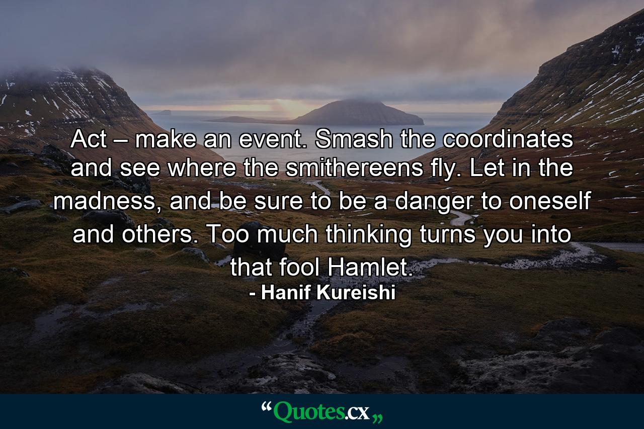 Act – make an event. Smash the coordinates and see where the smithereens fly. Let in the madness, and be sure to be a danger to oneself and others. Too much thinking turns you into that fool Hamlet. - Quote by Hanif Kureishi