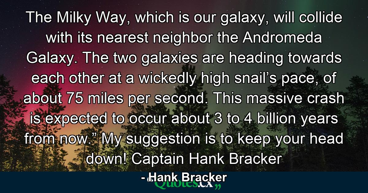 The Milky Way, which is our galaxy, will collide with its nearest neighbor the Andromeda Galaxy. The two galaxies are heading towards each other at a wickedly high snail’s pace, of about 75 miles per second. This massive crash is expected to occur about 3 to 4 billion years from now.” My suggestion is to keep your head down! Captain Hank Bracker - Quote by Hank Bracker