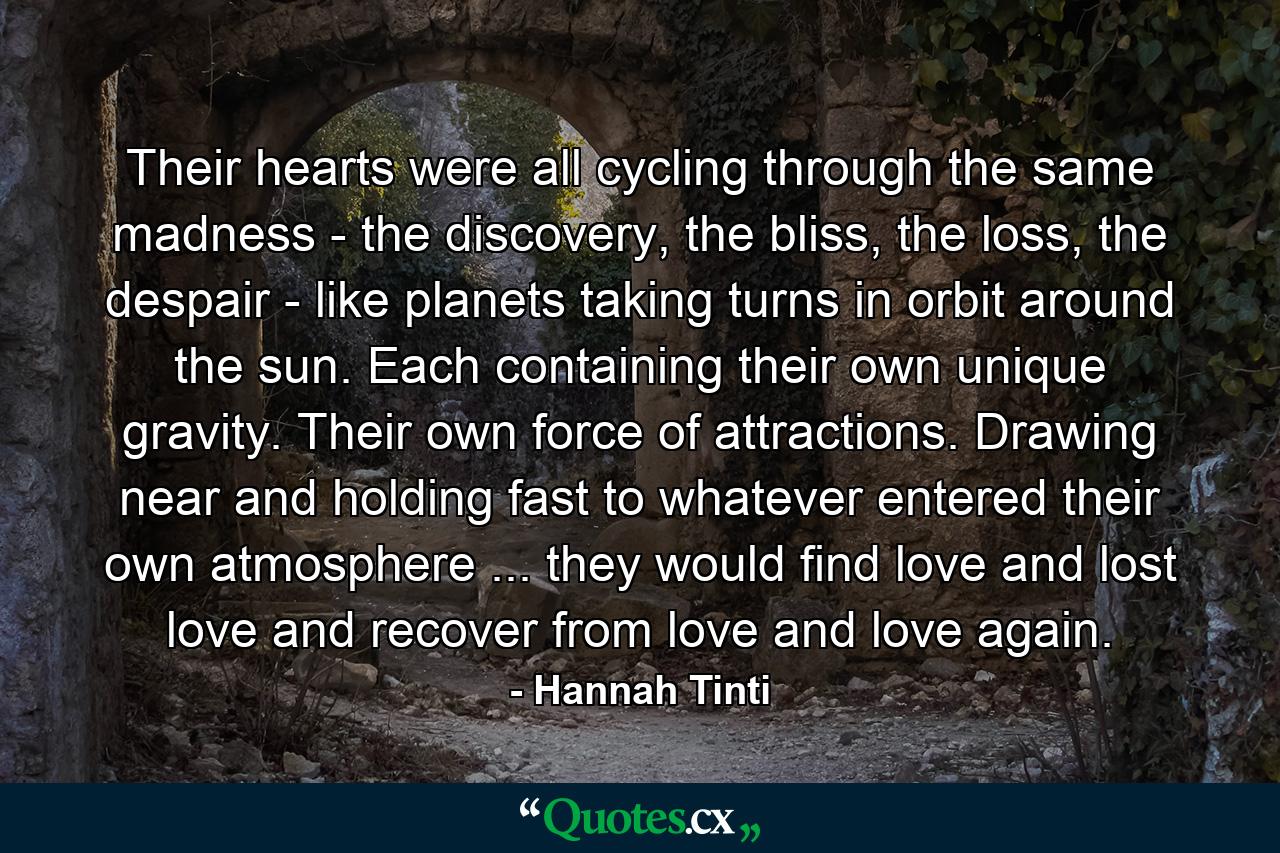 Their hearts were all cycling through the same madness - the discovery, the bliss, the loss, the despair - like planets taking turns in orbit around the sun. Each containing their own unique gravity. Their own force of attractions. Drawing near and holding fast to whatever entered their own atmosphere ... they would find love and lost love and recover from love and love again. - Quote by Hannah Tinti