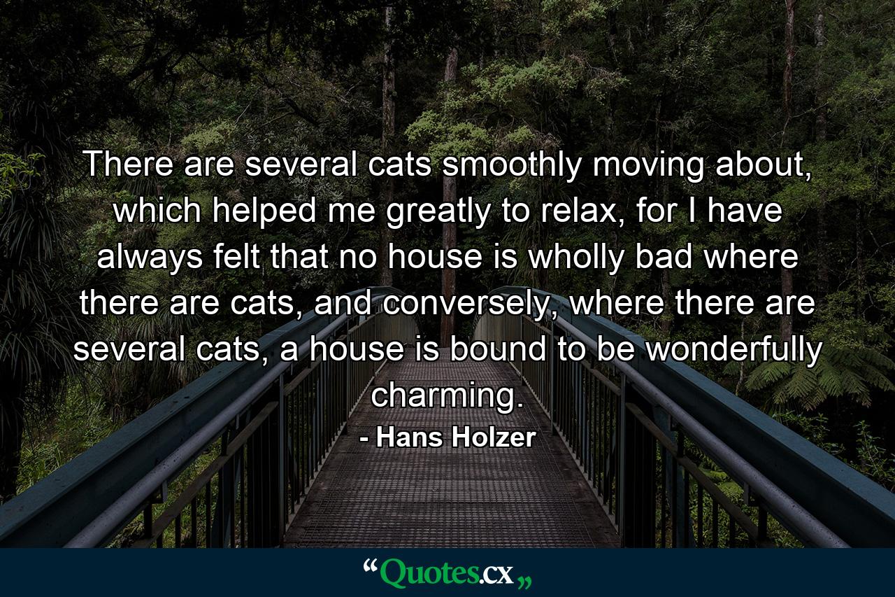 There are several cats smoothly moving about, which helped me greatly to relax, for I have always felt that no house is wholly bad where there are cats, and conversely, where there are several cats, a house is bound to be wonderfully charming. - Quote by Hans Holzer