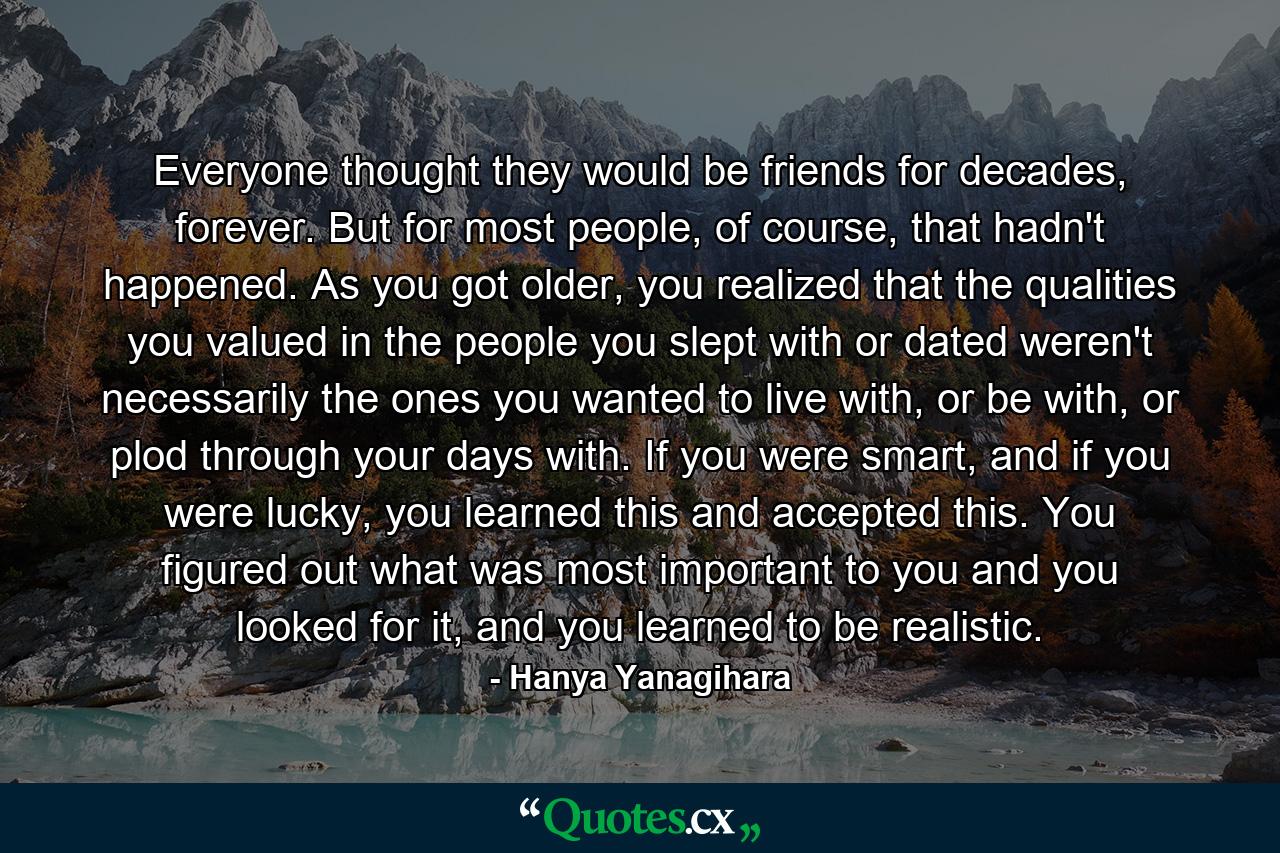 Everyone thought they would be friends for decades, forever. But for most people, of course, that hadn't happened. As you got older, you realized that the qualities you valued in the people you slept with or dated weren't necessarily the ones you wanted to live with, or be with, or plod through your days with. If you were smart, and if you were lucky, you learned this and accepted this. You figured out what was most important to you and you looked for it, and you learned to be realistic. - Quote by Hanya Yanagihara