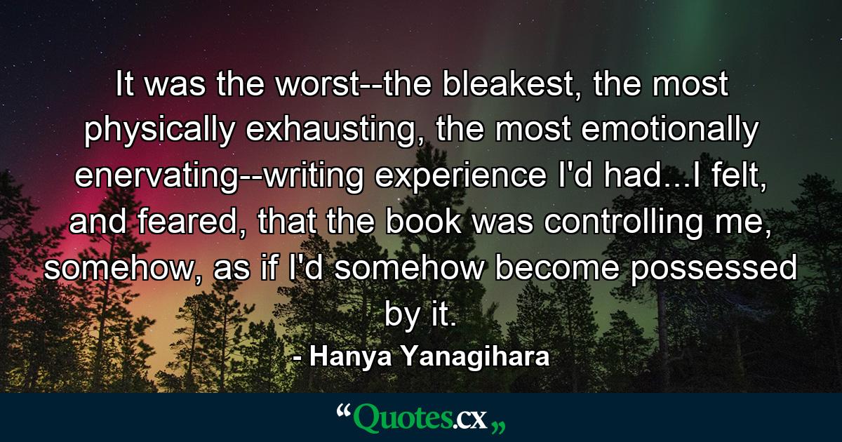 It was the worst--the bleakest, the most physically exhausting, the most emotionally enervating--writing experience I'd had...I felt, and feared, that the book was controlling me, somehow, as if I'd somehow become possessed by it. - Quote by Hanya Yanagihara