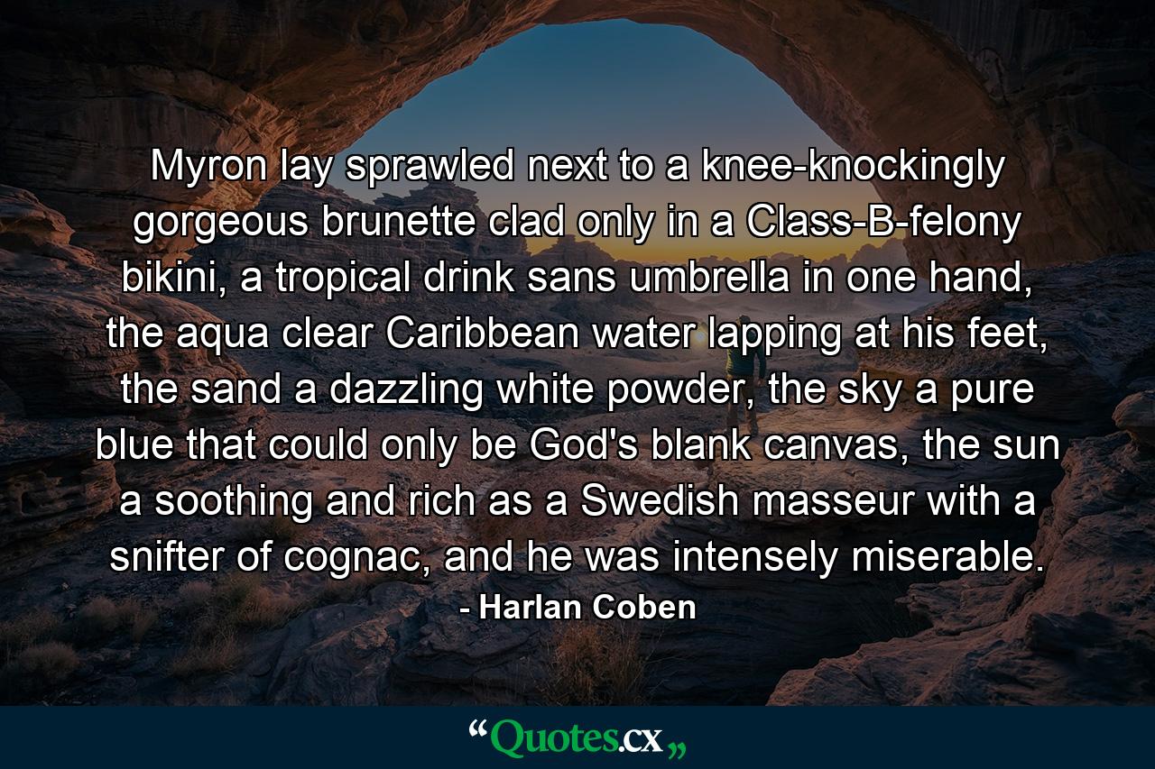 Myron lay sprawled next to a knee-knockingly gorgeous brunette clad only in a Class-B-felony bikini, a tropical drink sans umbrella in one hand, the aqua clear Caribbean water lapping at his feet, the sand a dazzling white powder, the sky a pure blue that could only be God's blank canvas, the sun a soothing and rich as a Swedish masseur with a snifter of cognac, and he was intensely miserable. - Quote by Harlan Coben