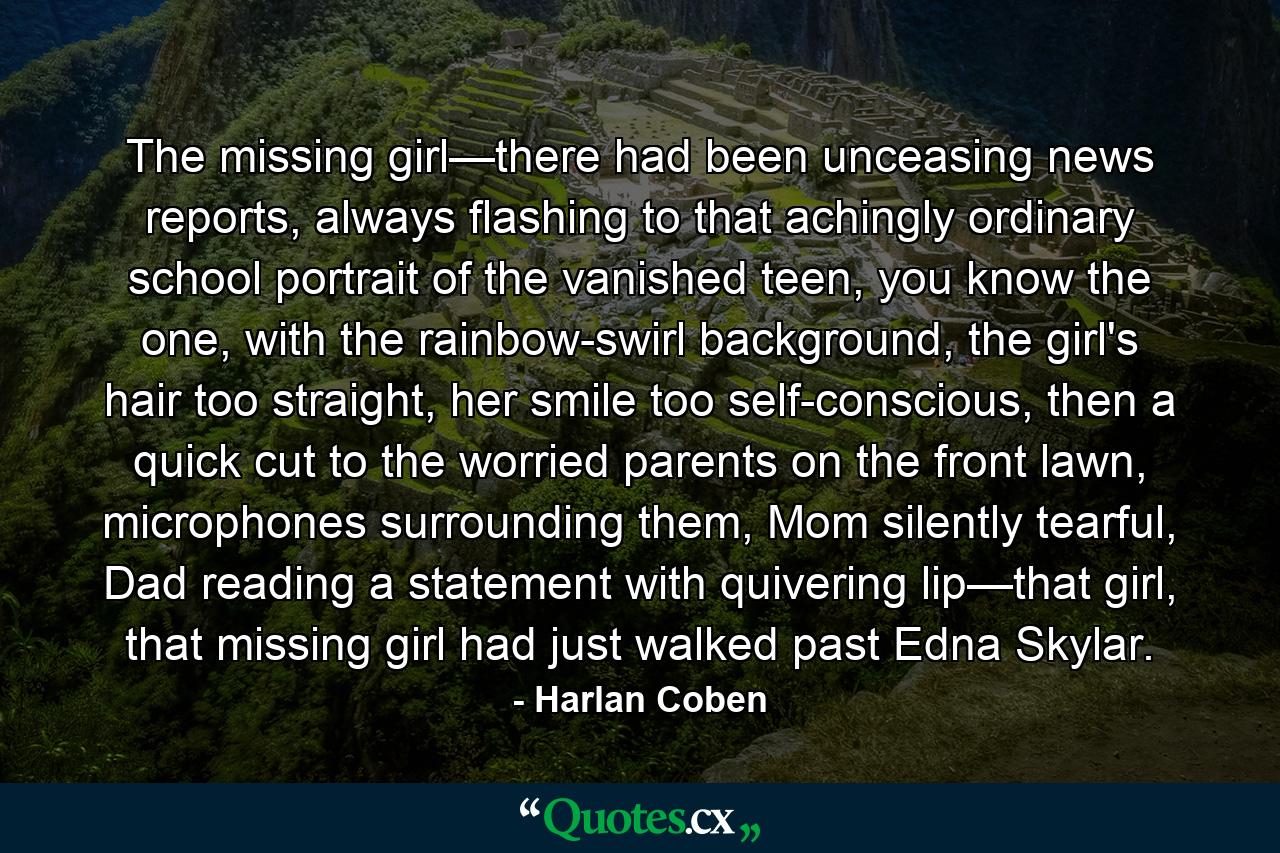 The missing girl—there had been unceasing news reports, always flashing to that achingly ordinary school portrait of the vanished teen, you know the one, with the rainbow-swirl background, the girl's hair too straight, her smile too self-conscious, then a quick cut to the worried parents on the front lawn, microphones surrounding them, Mom silently tearful, Dad reading a statement with quivering lip—that girl, that missing girl had just walked past Edna Skylar. - Quote by Harlan Coben