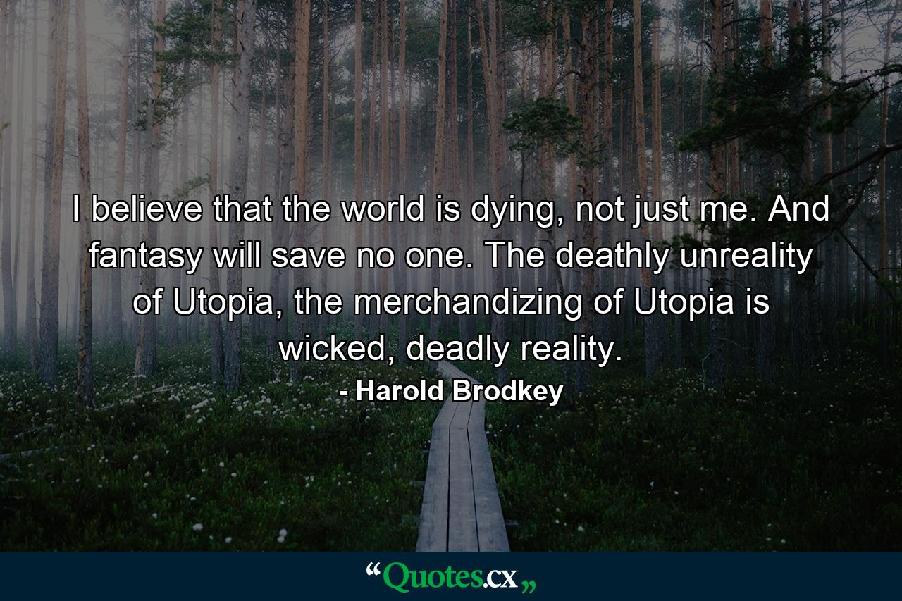 I believe that the world is dying, not just me. And fantasy will save no one. The deathly unreality of Utopia, the merchandizing of Utopia is wicked, deadly reality. - Quote by Harold Brodkey