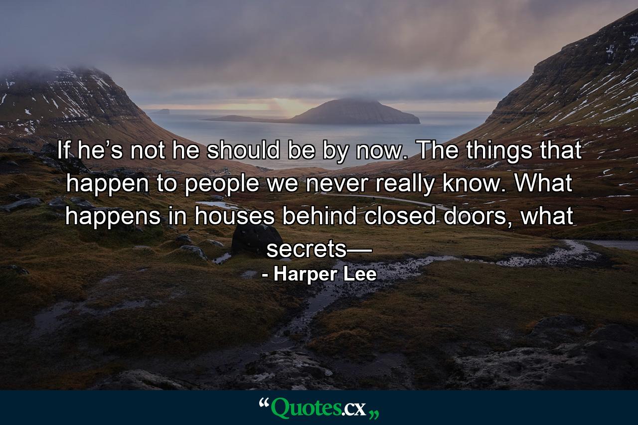 If he’s not he should be by now. The things that happen to people we never really know. What happens in houses behind closed doors, what secrets— - Quote by Harper Lee