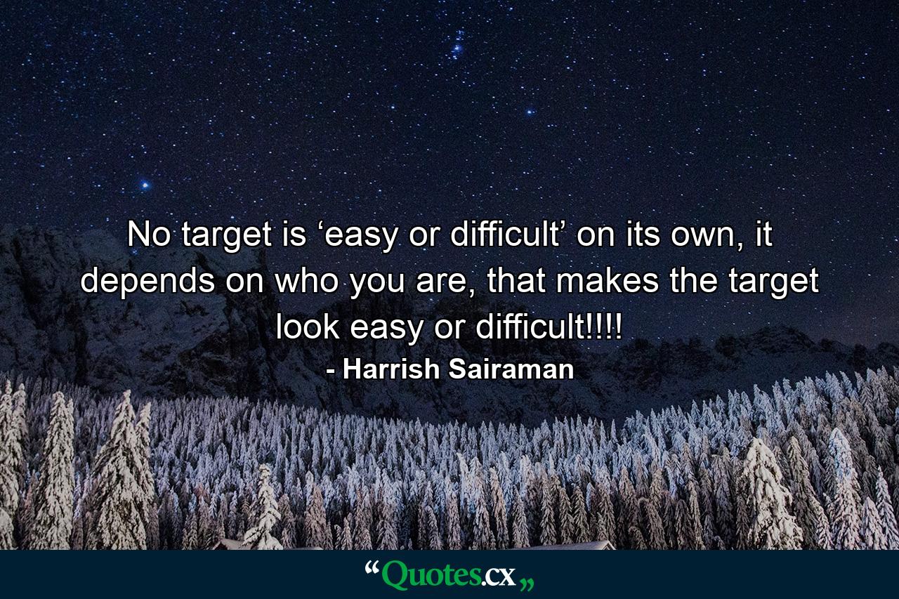 No target is ‘easy or difficult’ on its own, it depends on who you are, that makes the target look easy or difficult!!!! - Quote by Harrish Sairaman