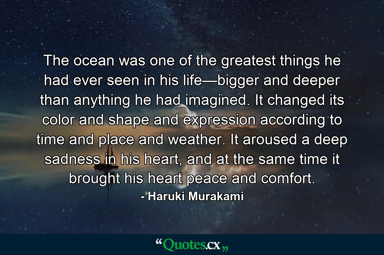 The ocean was one of the greatest things he had ever seen in his life—bigger and deeper than anything he had imagined. It changed its color and shape and expression according to time and place and weather. It aroused a deep sadness in his heart, and at the same time it brought his heart peace and comfort. - Quote by Haruki Murakami