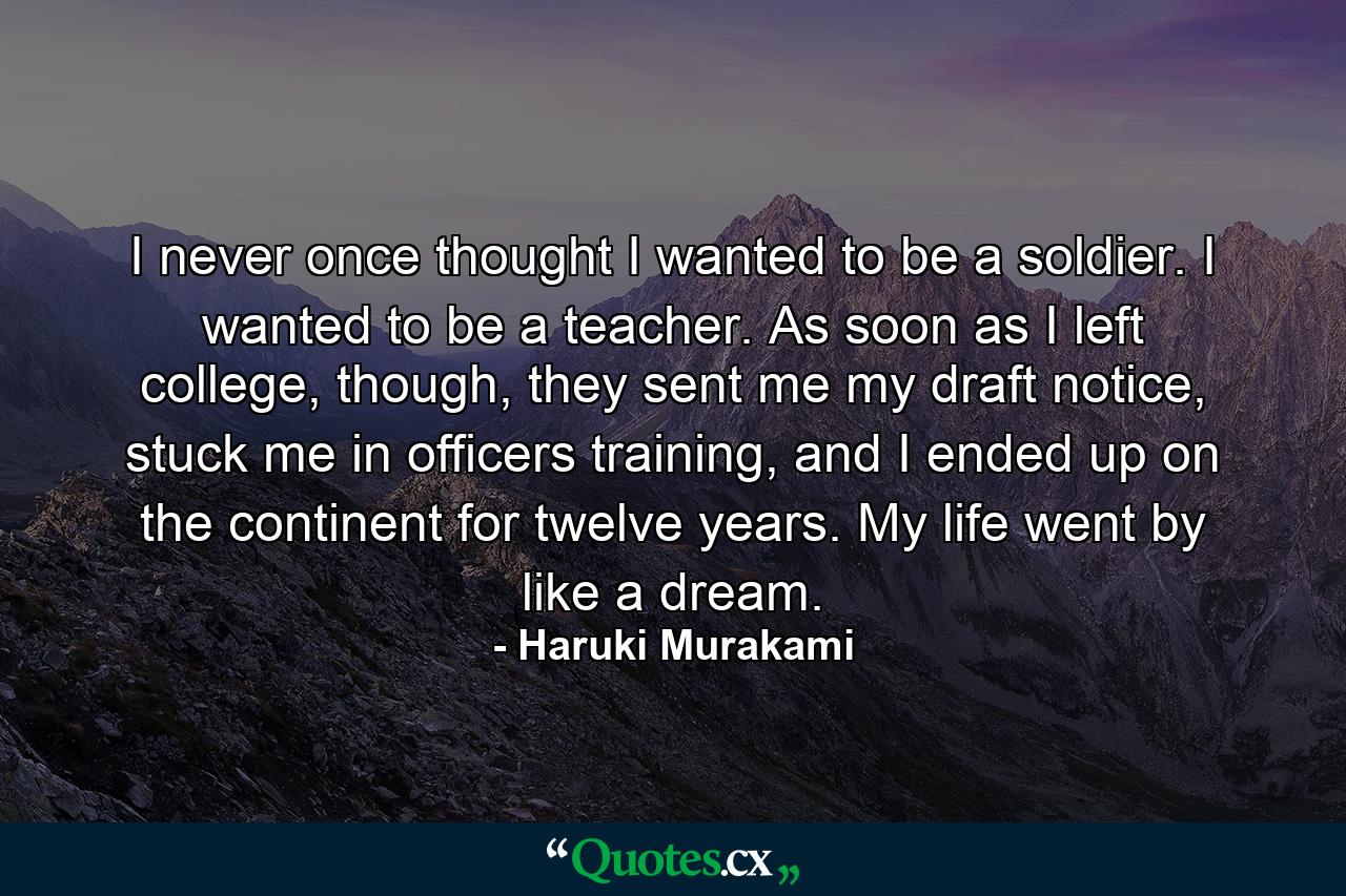 I never once thought I wanted to be a soldier. I wanted to be a teacher. As soon as I left college, though, they sent me my draft notice, stuck me in officers training, and I ended up on the continent for twelve years. My life went by like a dream. - Quote by Haruki Murakami