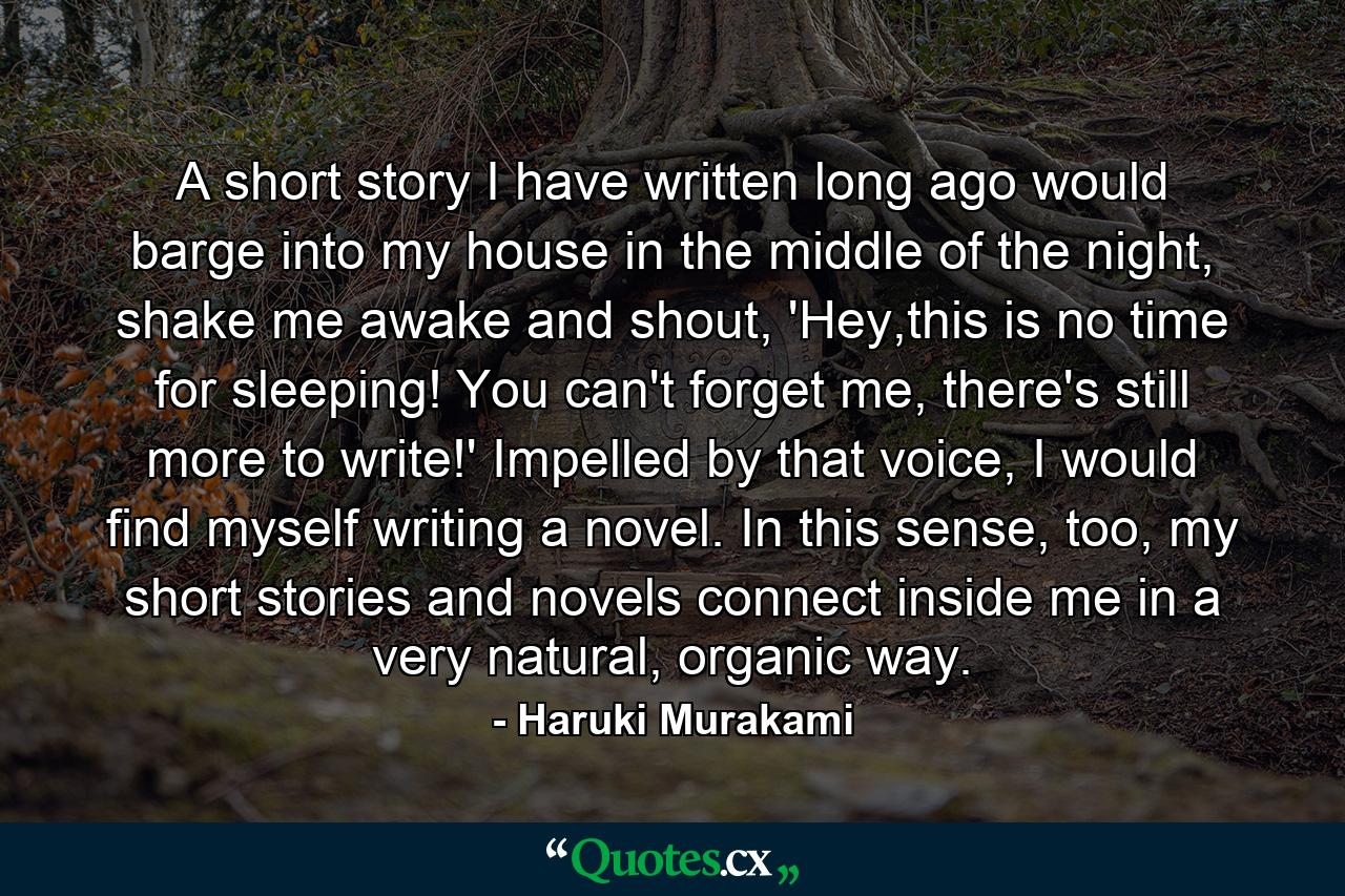 A short story I have written long ago would barge into my house in the middle of the night, shake me awake and shout, 'Hey,this is no time for sleeping! You can't forget me, there's still more to write!' Impelled by that voice, I would find myself writing a novel. In this sense, too, my short stories and novels connect inside me in a very natural, organic way. - Quote by Haruki Murakami