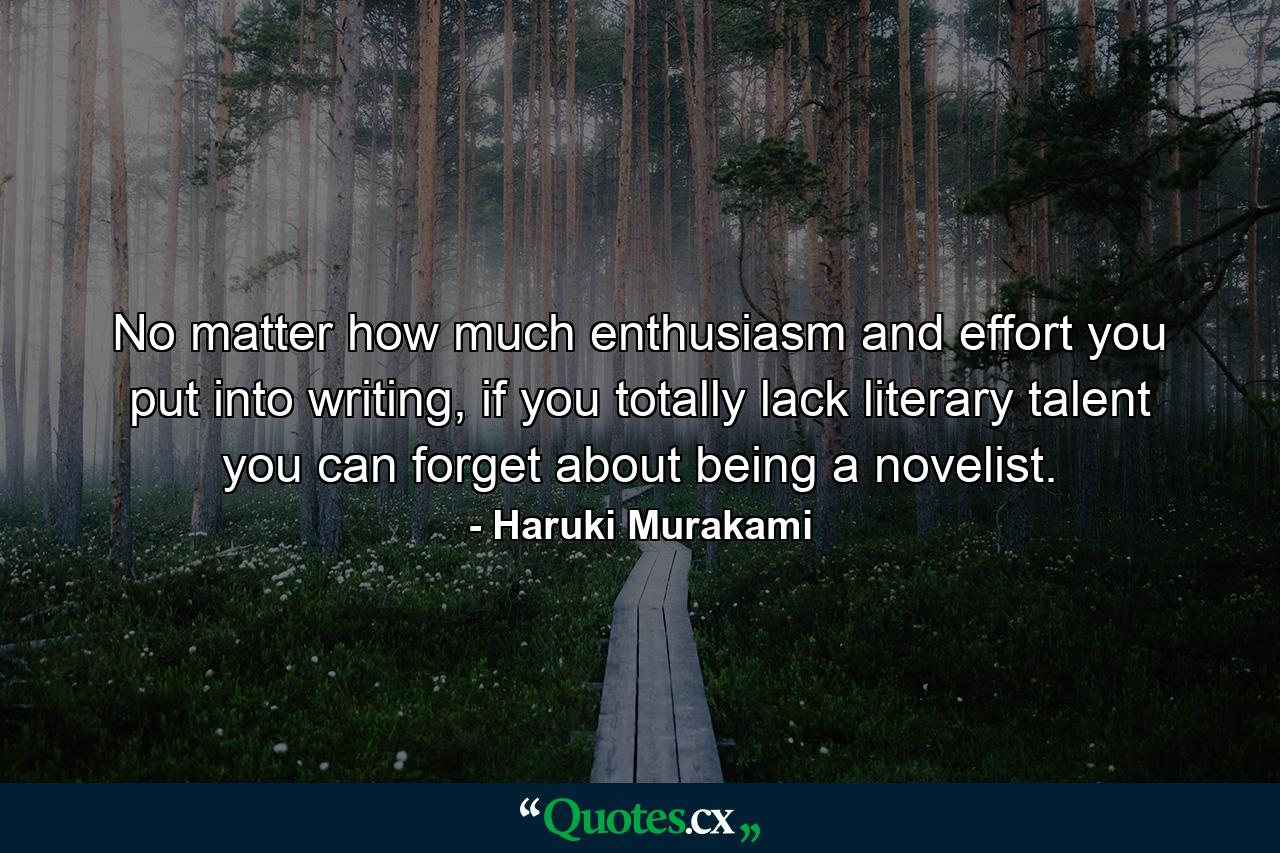 No matter how much enthusiasm and effort you put into writing, if you totally lack literary talent you can forget about being a novelist. - Quote by Haruki Murakami