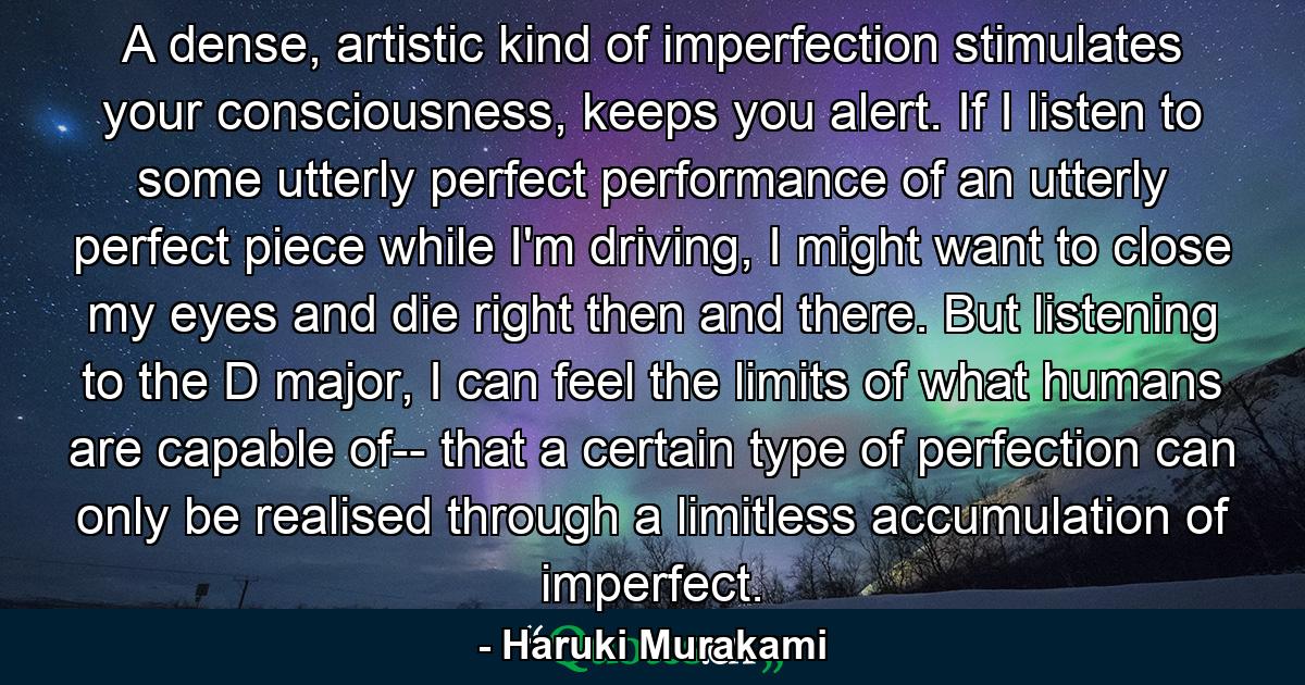 A dense, artistic kind of imperfection stimulates your consciousness, keeps you alert. If I listen to some utterly perfect performance of an utterly perfect piece while I'm driving, I might want to close my eyes and die right then and there. But listening to the D major, I can feel the limits of what humans are capable of-- that a certain type of perfection can only be realised through a limitless accumulation of imperfect. - Quote by Haruki Murakami