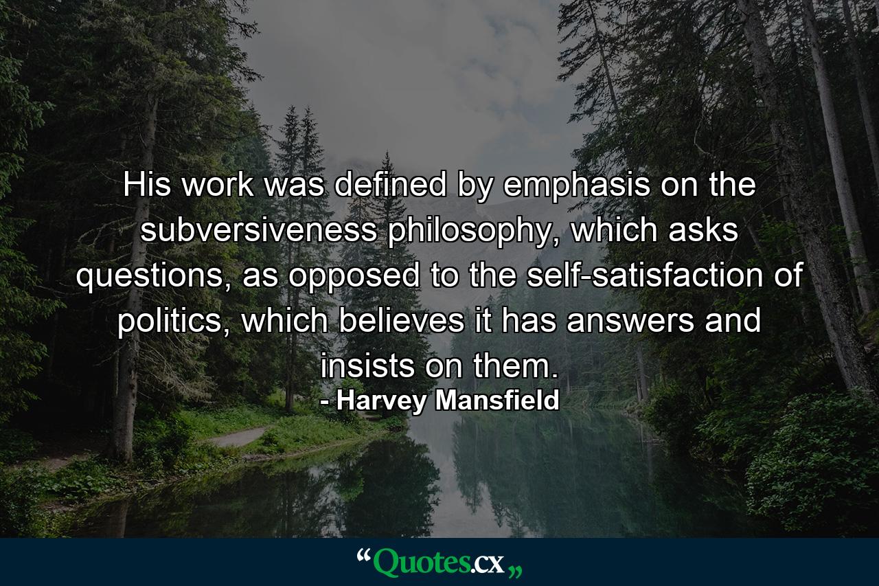 His work was defined by emphasis on the subversiveness philosophy, which asks questions, as opposed to the self-satisfaction of politics, which believes it has answers and insists on them. - Quote by Harvey Mansfield