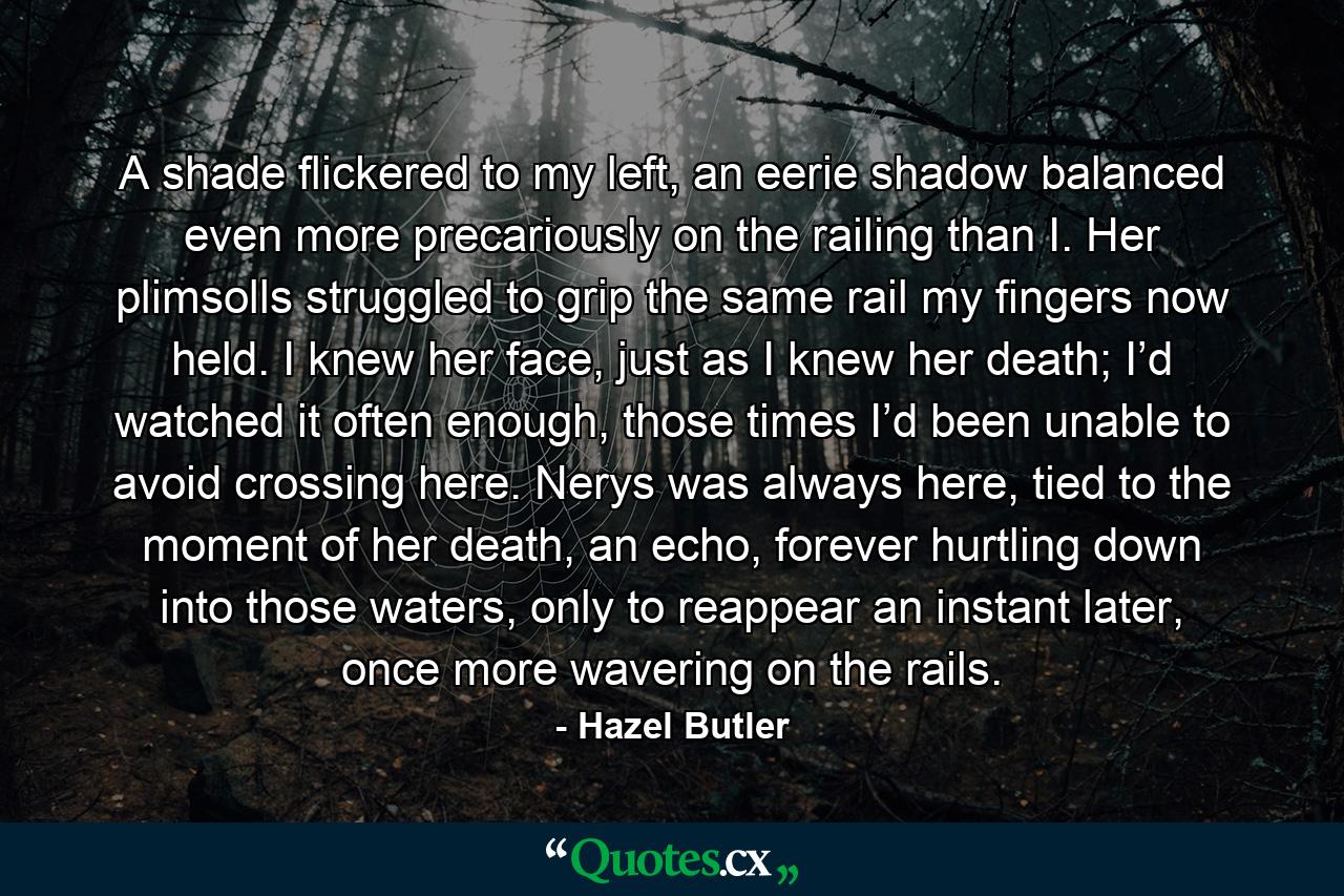 A shade flickered to my left, an eerie shadow balanced even more precariously on the railing than I. Her plimsolls struggled to grip the same rail my fingers now held. I knew her face, just as I knew her death; I’d watched it often enough, those times I’d been unable to avoid crossing here. Nerys was always here, tied to the moment of her death, an echo, forever hurtling down into those waters, only to reappear an instant later, once more wavering on the rails. - Quote by Hazel Butler