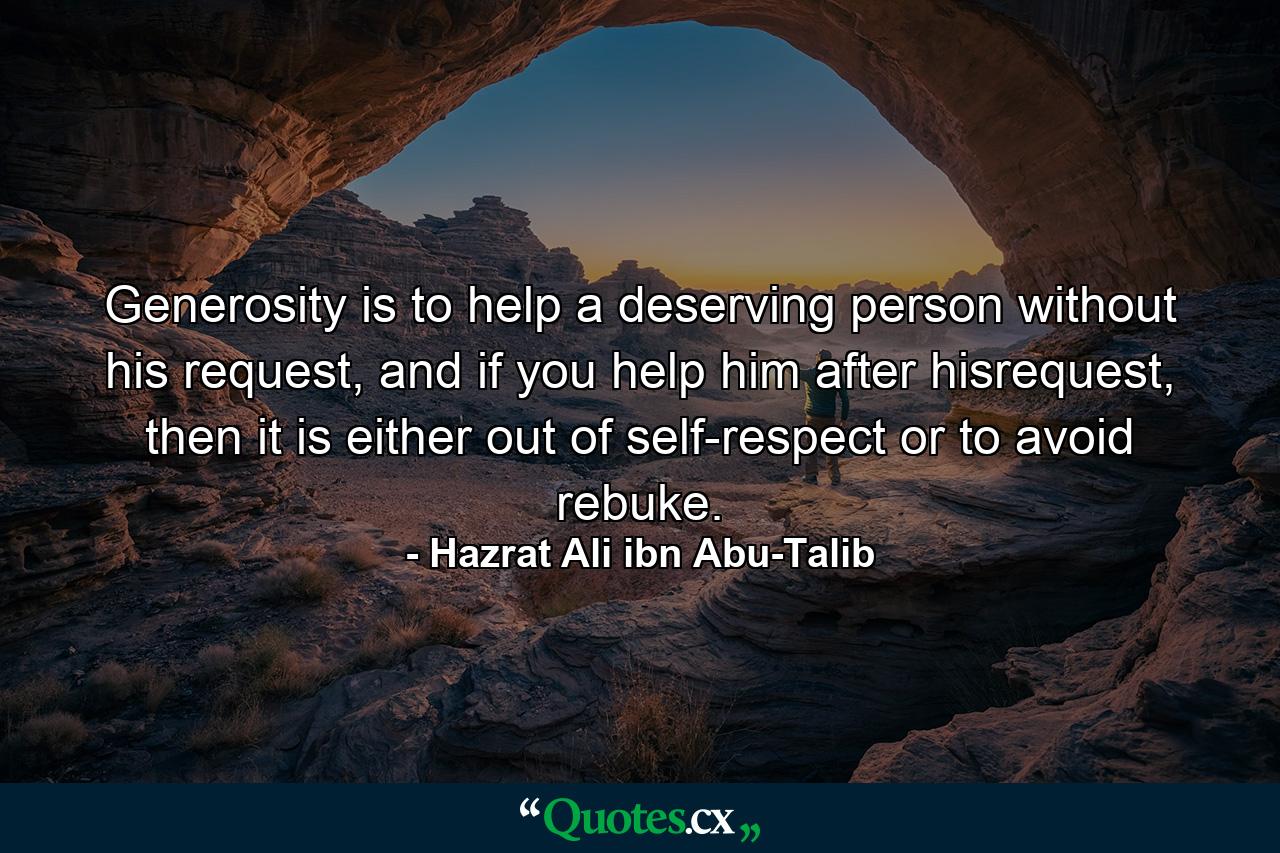 Generosity is to help a deserving person without his request, and if you help him after hisrequest, then it is either out of self-respect or to avoid rebuke. - Quote by Hazrat Ali ibn Abu-Talib